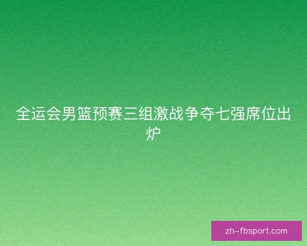 全运会男篮预赛三组激战争夺七强席位出炉