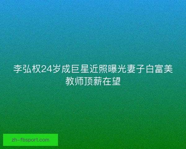 李弘权24岁成巨星近照曝光妻子白富美教师顶薪在望