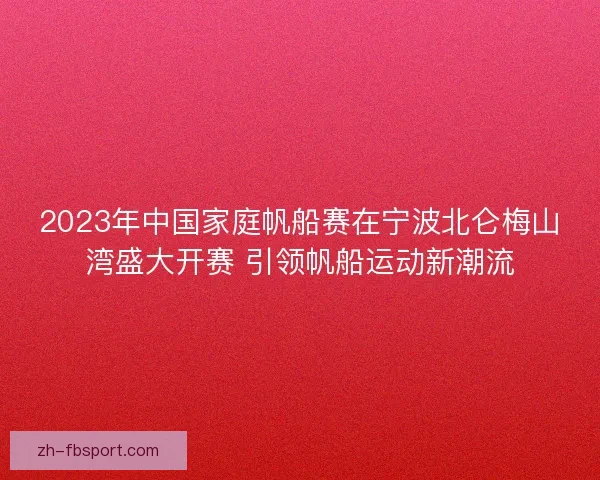2023年中国家庭帆船赛在宁波北仑梅山湾盛大开赛 引领帆船运动新潮流