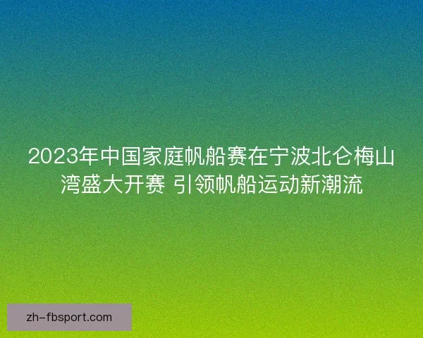 2023年中国家庭帆船赛在宁波北仑梅山湾盛大开赛 引领帆船运动新潮流